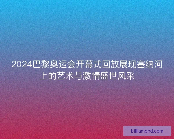 2024巴黎奥运会开幕式回放展现塞纳河上的艺术与激情盛世风采