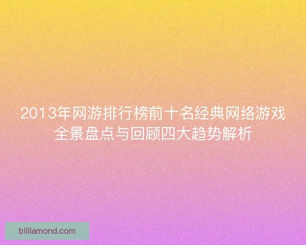 2013年网游排行榜前十名经典网络游戏全景盘点与回顾四大趋势解析