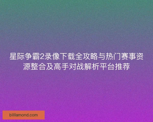 星际争霸2录像下载全攻略与热门赛事资源整合及高手对战解析平台推荐