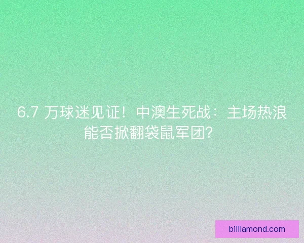 6.7 万球迷见证！中澳生死战：主场热浪能否掀翻袋鼠军团？