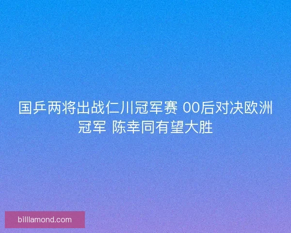 国乒两将出战仁川冠军赛 00后对决欧洲冠军 陈幸同有望大胜