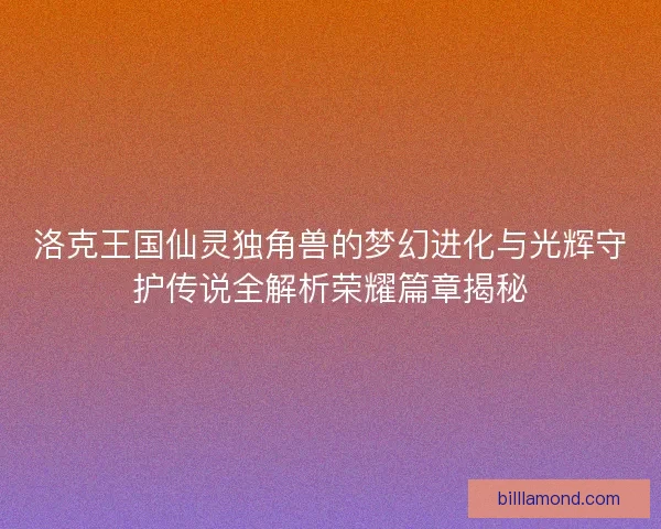 洛克王国仙灵独角兽的梦幻进化与光辉守护传说全解析荣耀篇章揭秘