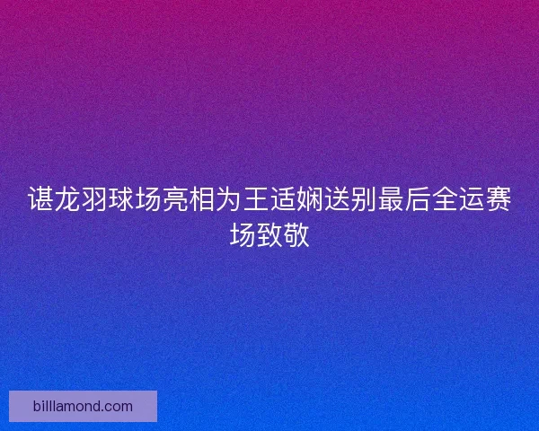 谌龙羽球场亮相为王适娴送别最后全运赛场致敬