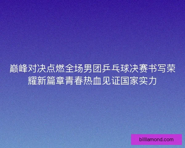 巅峰对决点燃全场男团乒乓球决赛书写荣耀新篇章青春热血见证国家实力