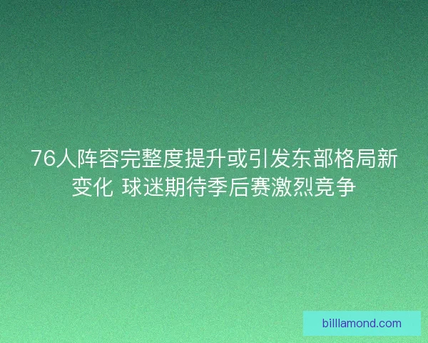 76人阵容完整度提升或引发东部格局新变化 球迷期待季后赛激烈竞争