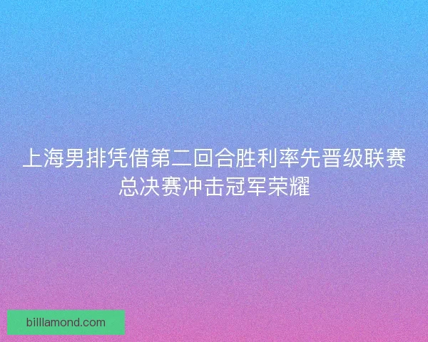 上海男排凭借第二回合胜利率先晋级联赛总决赛冲击冠军荣耀