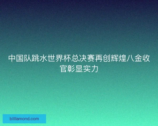中国队跳水世界杯总决赛再创辉煌八金收官彰显实力
