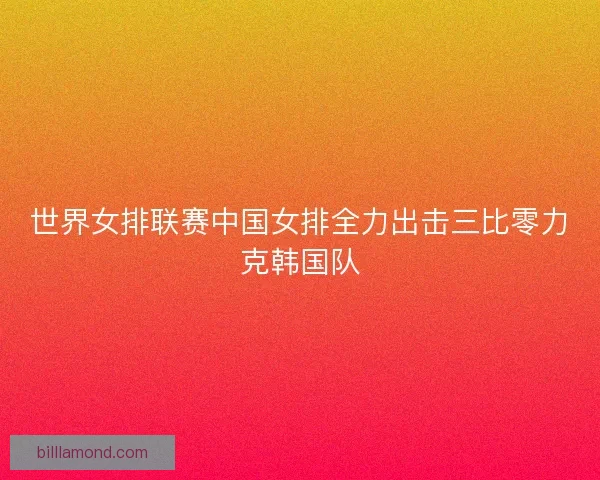 世界女排联赛中国女排全力出击三比零力克韩国队 世界女排联赛中国女排全力出击三比零力克韩国队