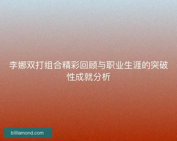 李娜双打组合精彩回顾与职业生涯的突破性成就分析