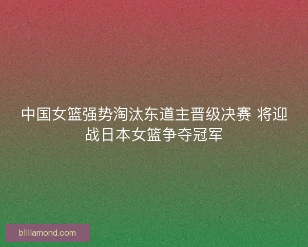 中国女篮强势淘汰东道主晋级决赛 将迎战日本女篮争夺冠军