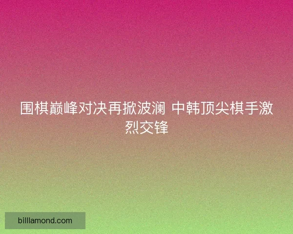 围棋巅峰对决再掀波澜 中韩顶尖棋手激烈交锋