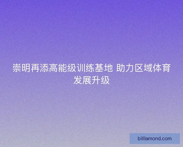 崇明再添高能级训练基地 助力区域体育发展升级