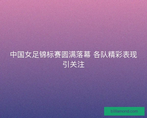 中国女足锦标赛圆满落幕 各队精彩表现引关注