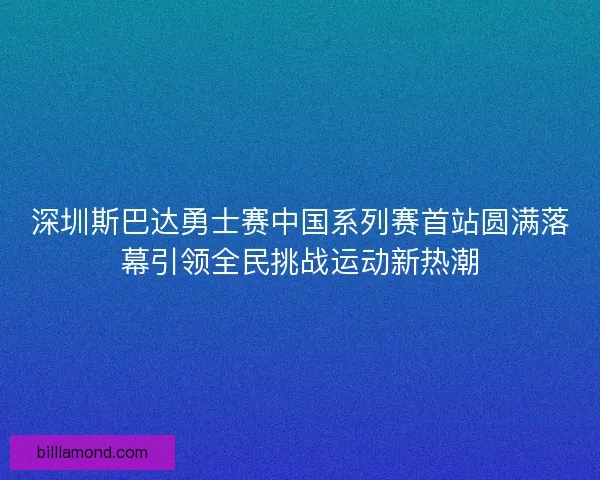 深圳斯巴达勇士赛中国系列赛首站圆满落幕引领全民挑战运动新热潮