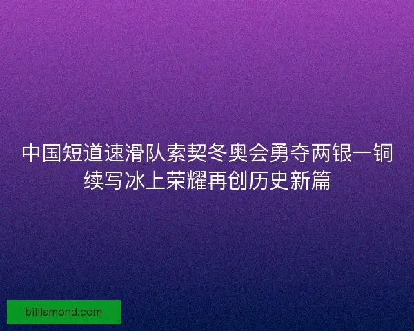 中国短道速滑队索契冬奥会勇夺两银一铜续写冰上荣耀再创历史新篇