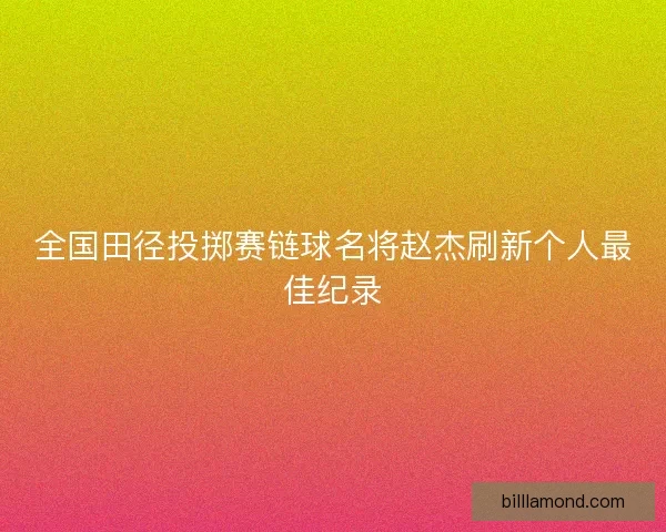 全国田径投掷赛链球名将赵杰刷新个人最佳纪录