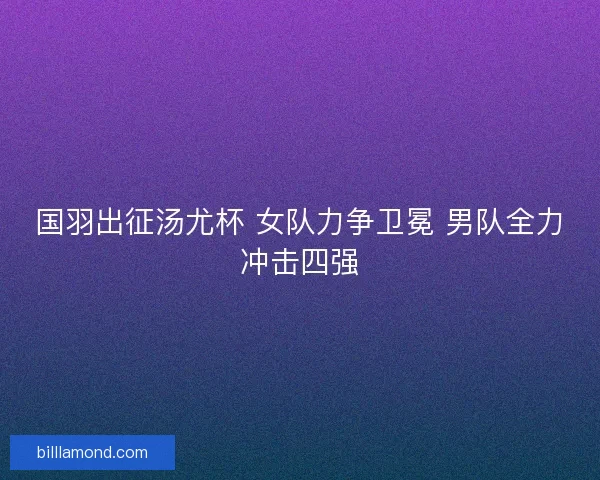 国羽出征汤尤杯 女队力争卫冕 男队全力冲击四强