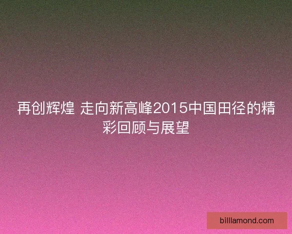 再创辉煌 走向新高峰2015中国田径的精彩回顾与展望